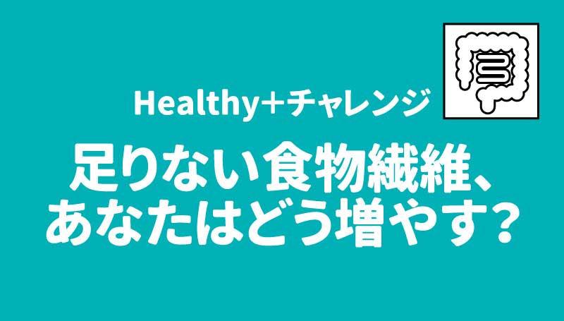 Healthy＋チャレンジ 足りない食物繊維、あなたはどう増やす？